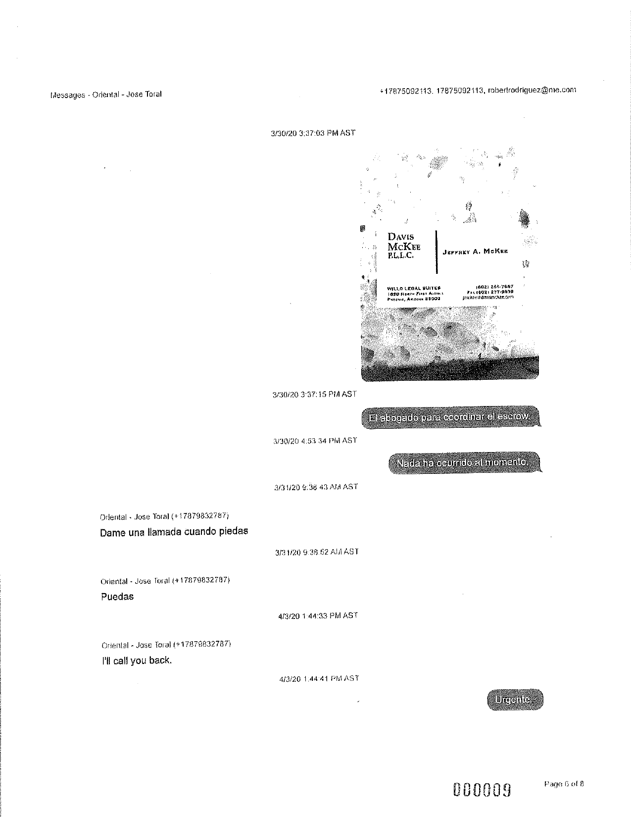 +17875092113. 17875092113, robertrodriguez@me.com
Messages - Oriental - Jose Torat
3/30/20 3:37:03 PM AST
---
Davis
McKee
P.L.L.C.
JEFTAEY A. McKKE
WILLO LEOAL SUITES
1090 How Far Art
NM, AN Uroda
10021 281.7817
**426021 277.9559
VEC/m.com
3/30/20 3:37:15 PIA AST
El abogado para coordinar el escrow.
3/30/20 4:53 34 PM AST
Nada ha ocurrido al momento,
3/31/20 9:38 43 ANAAST
Odental - Jose Toral (+178798327871
Dame una llamada cuando piedas
3/31/20 9:38.52 ALJAST
Oriental - Josa Toral (+17879832787
Puedas
4/3/20 1:44:33 PMAST
Oriental - Jose Toral (+17879832787)
I'll call you back
4/3/20 1:44:41 PMAST
Urgente.
Page 6 of 8
000009
