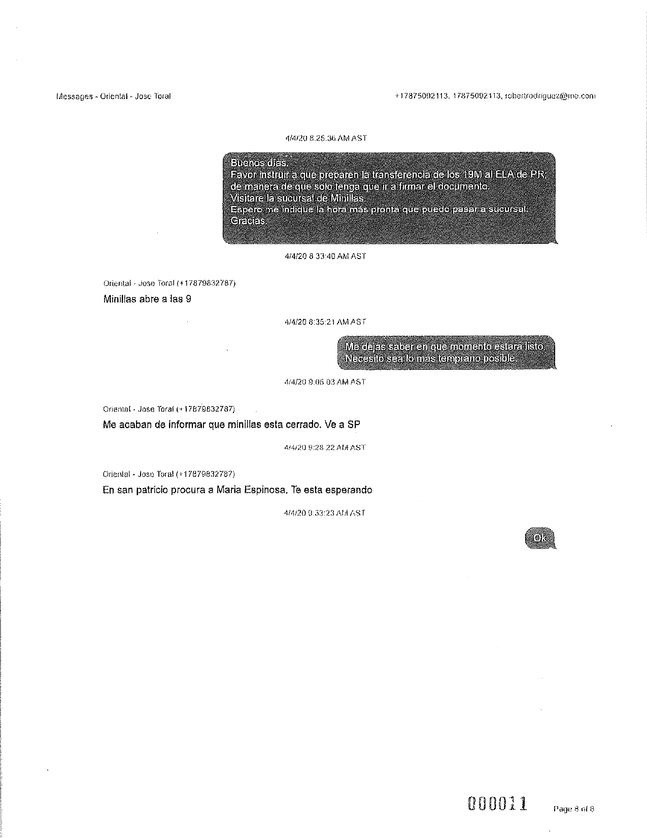 Messages - Oriental - Jose Toral
+17875092 113, 17875092113, robertrodriguez@me.com
4/4/20 8.25.36 AMAST
Buenos días.
Favor instruir a que preparen la transferencia de los 19M a) ELA de PR,
de manera de que solo tenga que ir a firmar el documento.
Visitare la sucursal de Minillas.
Espero me indique la hora más pronta que puedo pasar a sucursal,
Gracias
4/4/20 8.33:40 AM AST
Oriental - lose Toral (+17879832787)
Minillas abre a las 9
4/4/20 8:35:21 AMAST
Me dejas saber en que momento estará listo.
Necesito sea lo más temprano posible.
4/4/20 9:05 03 AM AST
Orienial - Jose Toral (+17879832787)
Me acaban de informar que minillas esta cerrado. Ve a SP
4/4/20 9:29.22 AUAST
Orienlat - Jose Toral (+17879832787)
En san patricio procura a Maria Espinosa. Te esta esperando
4/4/209:33:23 AM AST
Ok
000011
Page 8 of 8
