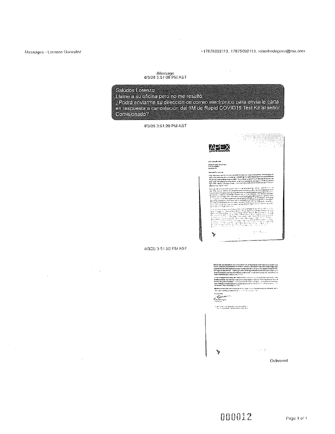 Messages - Lorenzo Gonzalez
* 17675092113, 17875092113. robertrodriguez@me.com
iMessage
4/3/20 3:51:06 PM AST
Saludos Lorenzo.
Llame a su oficina pero no me resultó,
¿Podrá enviarme su dirección de correo electrónico para enviarle carta
en respuesta a cancelación del 1M de Rapid COVID19 Test Kit al señor
Comisionado?
4/3/20 3:5 1:20 PM AST
APEX
evrede
th
lakini
+ amit
I.
teke trobada po
www WWWWW W War I
ESLU
Shuvo
baba ya
HU...BAWALI
Power Auto
fry
table...
ber
9.
ANN.
4/3/20 3:51:20 PMAST
heya IX S20694erar les
Mar si
in til
y p. 1
Huwelik
wir IP at PN
riposa WAPI!
www.ww
Frutaries
+
AMA.
Pute
LAW
Delivered
000012
Page 1 of 1
