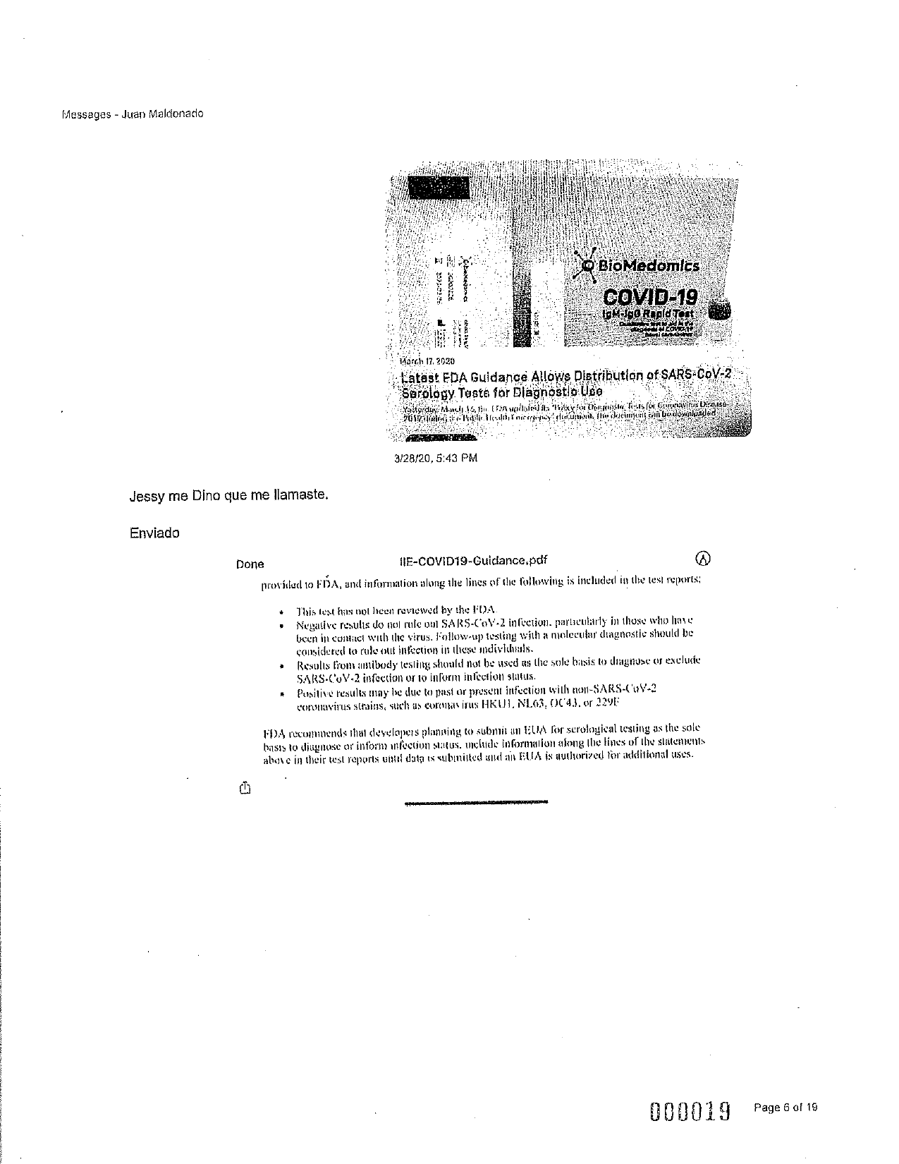 Messages - Juan Maldonado
20-22
BioMedomics
COVID-19
19MHAO Radott
و دهه ل t: :
vaste
MU
KOM
Dorter
Horch 172020
Latest FDA Guidance Allows Distribution of SARS-CoV-2
Serology
Teste for Dlaghostlo Use
Youtgratis stali 12.11. TBA wplaat Takisto Tests for Corvus Uico.150-
2016 collection Hu cintiguit en be downlunded
3/28/20, 5:43 PM
Jessy me Dino que me llamaste.
Enviado
Done
IIE-COVID19-Guidance.pdf
@
proviilud 109 FDA, und information along the lines of the following is included in ile test reports;
This text has not licen reviewed by the FDA.
Negative l'esulis do col rulc ou SARS-CoV.2 infection. garlicularly in those who has
been in coniict with the virus. follow-up testing with a molecular (Jagnosic should be
considered to rule out infcction in tliese' individuals.
Results from antibody testing should not be used as tlic sul basis to dignuse of exclusie
SARS.CUV-2 infection or to inform infection slatus.
Pussilius results may be due to past or present infection will 0011-SARS-('1V-2
convnavirus strains, such as
cirus HKU). NL03, 004.1. or 1291
PIA l'ecommends inat diuselapuis planning to submit 1 ELIA for scrological testing as the sols
basts to diagnose or inform infection stalfus, include information along the lines of the statements
alions in their test reports uistil data is subunited wd an EUA is authorized for additional uses.
000019
Page 6 of 19
