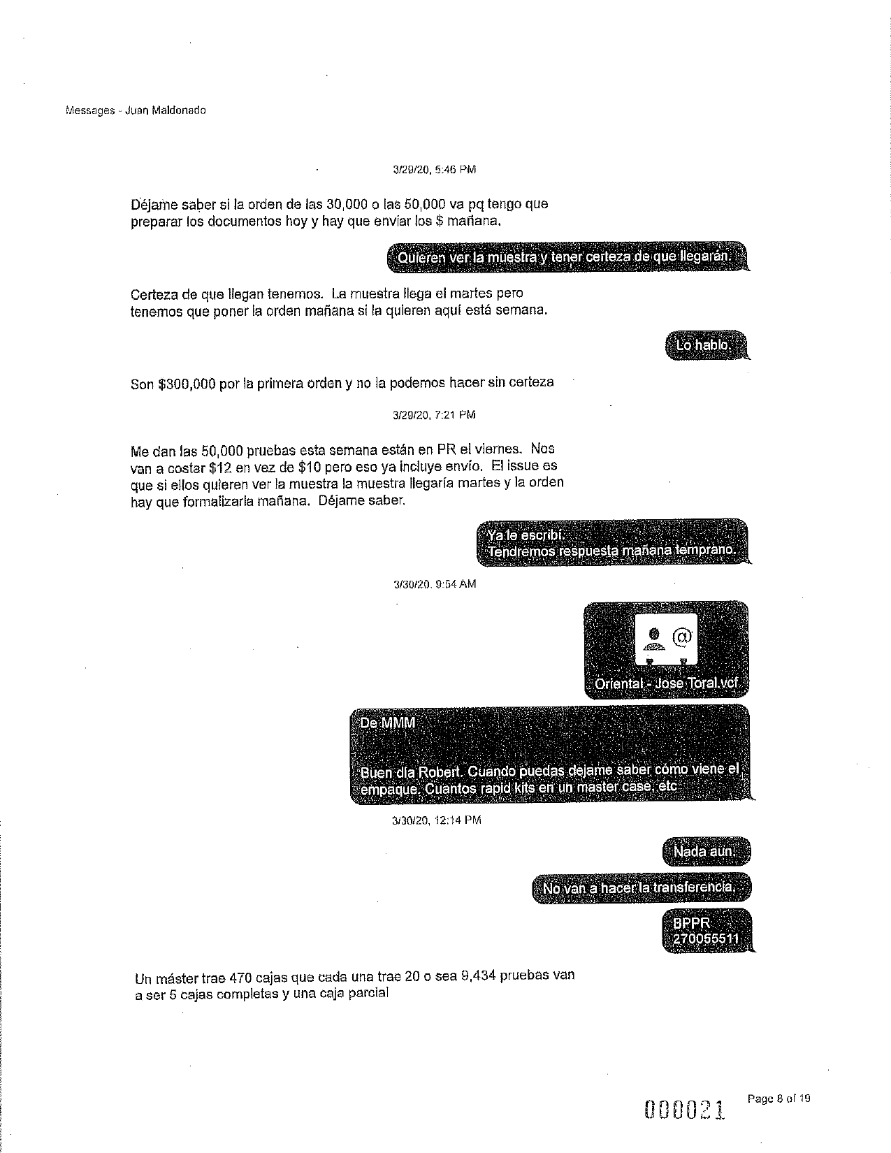 Messages - Juan Maldonado
3/29/20, 5:46 PM
Déjame saber si la orden de las 30,000 o las 50,000 va pq tengo que
preparar los documentos hoy y hay que enviar los $ mañana.
Quieren ver la muestra y tener certeza de que llegarán.
Certeza de que llegan tenemos. La muestra llega el martes pero
tenemos que poner la orden mañana si la quieren aquí está semana.
Lo hablo.
Son $300,000 por la primera orden y no la podemos hacer sin certeza
3/29/20, 7:21 PM
Me dan las 50,000 pruebas esta semana están en PR el viernes. Nos
van a costar $12 en vez de $10 pero eso ya incluye envio. El issue es
que si ellos quieren ver la muestra la muestra llegaría martes y la orden
hay que formalizarla mañana. Déjame saber.
Ya le escribi.
Tendremos respuesta mañana temprano.
3/30/20.9:54 AM
@
Oriental - Jose Toral,vcf.
De MMM
Buen día Robert. Cuando puedas dejame saber cómo viene el
empaque. Cuantos rapid kits en un master case, etc
3/30/20, 12:14 PM
Nada aun.
No van a hacer la transferencia,
BPPR
270055511
Un máster trae 470 cajas que cada una trae 20 o sea 9,434 pruebas van
a ser 5 cajas completas y una caja parcial
Page 8 of 19
000021
