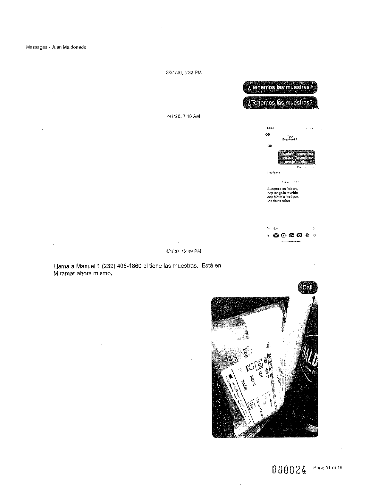Messages - Juan Maldonado
3/31/20, 5:32 PM
¿Tenemos las muestras?
¿Tenemos las muestras?
4/1/20, 7:18 AM
7:14
Eng. Angel A
Ok
Alpbrocer llegaron lag
muestras. Te contamo
tan pronto me digon.
Perfecto
Buenos dias Robert,
hoy tengo la reunión
con MMM a fas 2 pm.
Me defas saber
4/1/20. 12:49 PIA
Llama a Manuel 1 (239) 405-1860 el tiene las muestras. Está en
Miramar ahora mismo,
Call
sing
21.91VS '003
iece
lon
M
LOTI 1878
REF 9020-20
2022-01
z
2016-07
www.101
3
000024 Page 11 of 19
