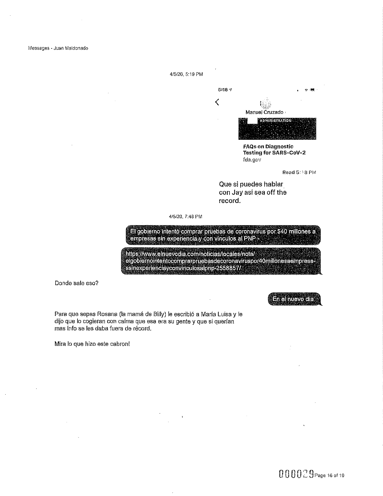 Messages - Juan Maldonado
4/5/20, 5:19 PM
5:18 7
Manuel Cruzado :
ADMINISTRATION
FAQs on Diagnostic
Testing for SARS-CoV-2
fda.gov
Reac 58 PM
Que si puedes hablar
con Jay así sea off the
record.
4/5/20, 7:48 PM
El gobierno intento comprar pruebas de coronavirus por: $40 millones a
empresas sin experiencia y con vinculos, al PNP
https://www.elnuevodia.com/noticias/locales/notal
elgobiernointentocomprarpruebasdecoronaviruspor40millonesaempresa-
ssinexperienciayconvinculosalpnp-2558857/
Donde sale eso?
En el nuevo dia
Para que sepas Rosana (la mamá de Billy) le escribió a María Luisa y le
dijo que lo cogieran con calma que esa era su gente y que si querían
mas info se les daba fuera de récord,
Mira lo que hizo este cabron!
000029 page 16 of 19
