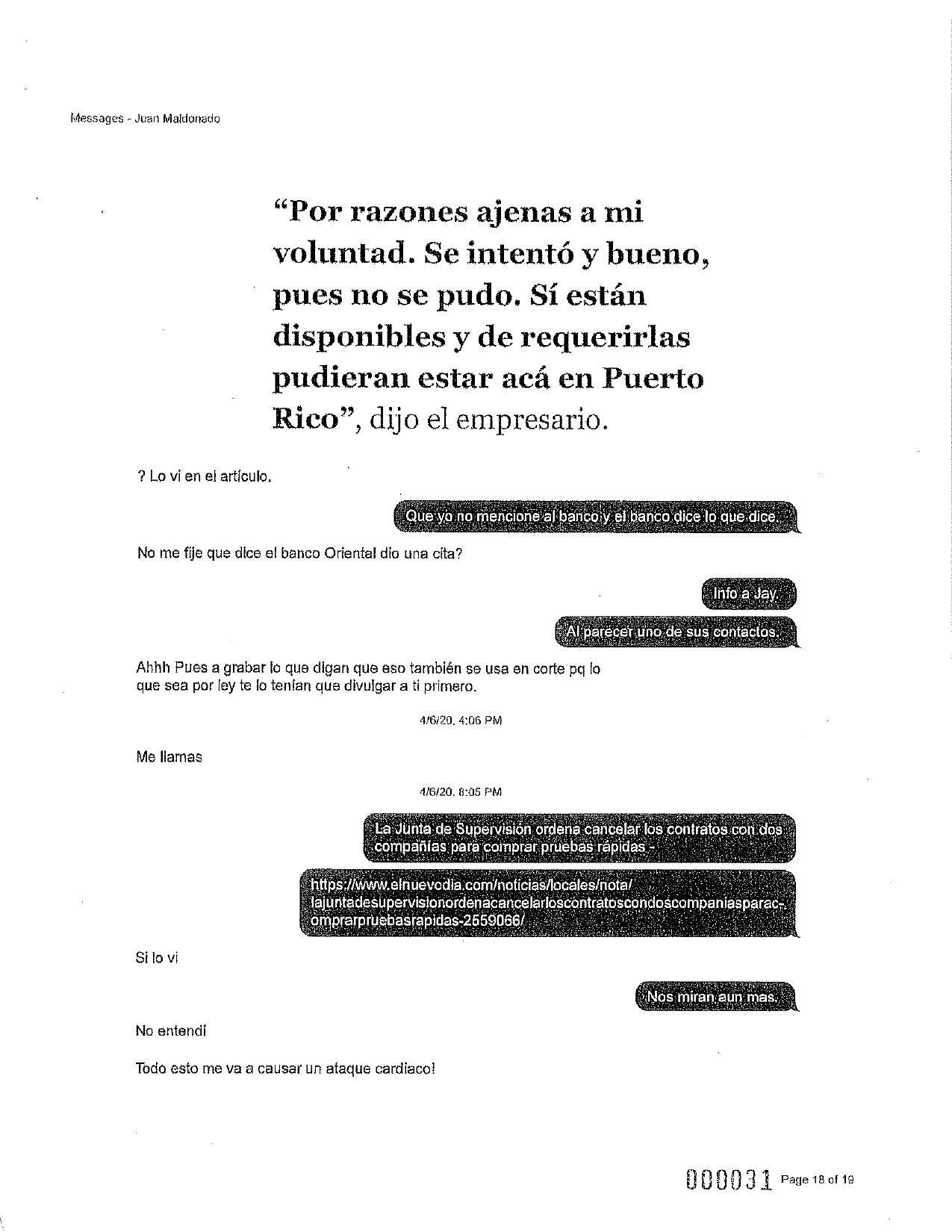 Messages - Juan Maldonado
“Por razones ajenas a mi
voluntad. Se intentó y bueno,
pues no se pudo. Sí están
disponibles y de requerirlas
pudieran estar acá en Puerto
Rico”, dijo el empresario.
? Lo vi en el artículo.
Que yo no mencione al banco y el banco dice lo que dice. !
No me fije que dice el banco Oriental dio una cita?
Info a Jay.
Al parecer uno de sus contactos.
Ahhh Pues a grabar lo que digan que eso también se usa en corte pq lo
que sea por ley te lo tenían que divulgar a ti primero.
4/6/20, 4:06 PM
Me llamas
4/6/20. 8:05 PM
La Junta de Supervisión ordena cancelar los contratos con dos.
compañias para comprar pruebas rápidas
https://www.elnuevodia.com/noticias/locales/nota/
lajuntadesupervisionordenacancelarloscontratoscondoscompaniasparac-
omprarpruebasrapidas-2559066/
Si lo vi
Nos miran aun mas,
No entendi
Todo esto me va a causar un ataque cardiaco!
000031 Page 18 of 19
