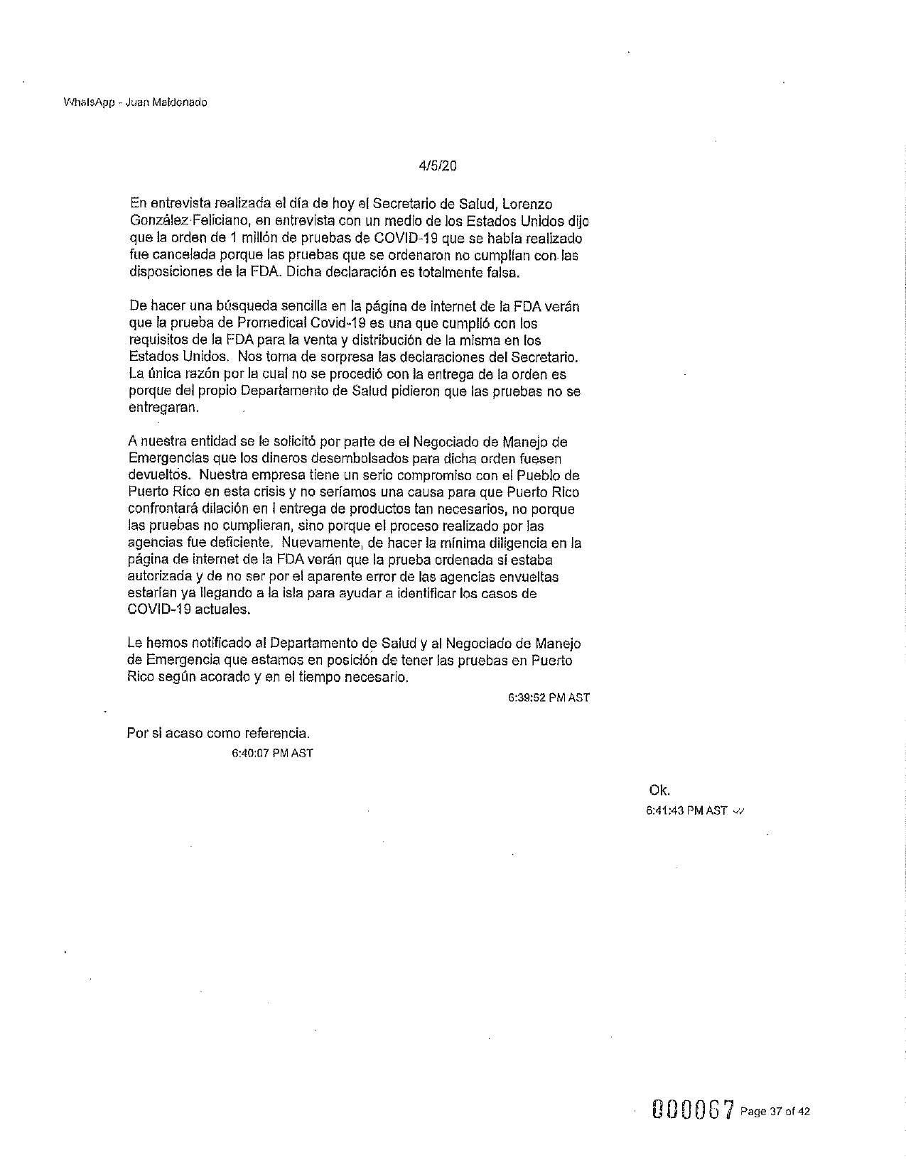 WhalsApp - Juan Maldonado
4/5/20
En entrevista realizada el día de hoy el Secretario de Salud, Lorenzo
González Feliciano, en entrevista con un medio de los Estados Unidos dijo
que la orden de 1 millón de pruebas de COVID-19 que se había realizado
fue cancelada porque las pruebas que se ordenaron no cumplían con las
disposiciones de la FDA. Dicha declaración es totalmente falsa.
De hacer una búsqueda sencilla en la página de internet de la FDA verán
que la prueba de Promedical Covid-19 es una que cumplió con los
requisitos de la FDA para la venta y distribución de la misma en los
Estados Unidos. Nos toma de sorpresa las declaraciones del Secretario.
La única razón por la cual no se procedió con la entrega de la orden es
porque del propio Departamento de Salud pidieron que las pruebas no se
entregaran.
Anuestra entidad se le solicitó por parte de el Negociado de Manejo de
Emergencias que los dineros desembolsados para dicha orden fuesen
devueltos. Nuestra empresa tiene un serio compromiso con el Pueblo de
Puerto Rico en esta crisis y no seríamos una causa para que Puerto Rico
confrontará dilación en l entrega de productos tan necesarios, no porque
las pruebas no cumplieran, sino porque el proceso realizado por las
agencias fue deficiente. Nuevamente, de hacer la minima diligencia en la
página de internet de la FDA verán que la prueba ordenada si estaba
autorizada y de no ser por el aparente error de las agencias envueltas
estarlan ya llegando a la isla para ayudar a identificar los casos de
COVID-19 actuales.
Le hemos notificado al Departamento de Salud y al Negociado de Manejo
de Emergencia que estamos en posición de tener las pruebas en Puerto
Rico según acorado y en el tiempo necesario.
6:39:52 PMAST
Por si acaso como referencia.
6:40:07 PMAST
Ok.
6:41:43 PM AST W
000067 Page 37 of 42
